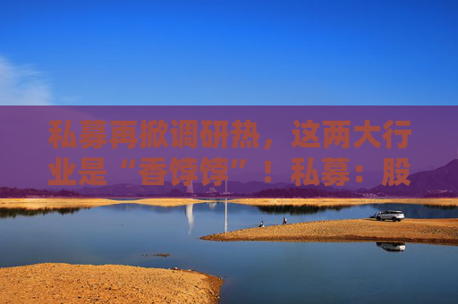 私募再掀调研热，这两大行业是“香饽饽”！私募：股市处在质变的前夜