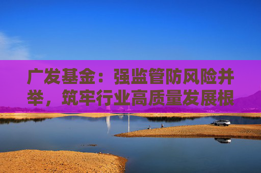 广发基金：强监管防风险并举，筑牢行业高质量发展根基