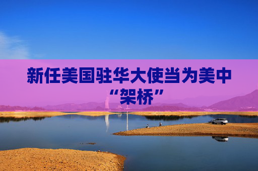 新任美国驻华大使当为美中“架桥”