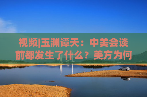 视频|玉渊谭天：中美会谈前都发生了什么？美方为何坐不住了