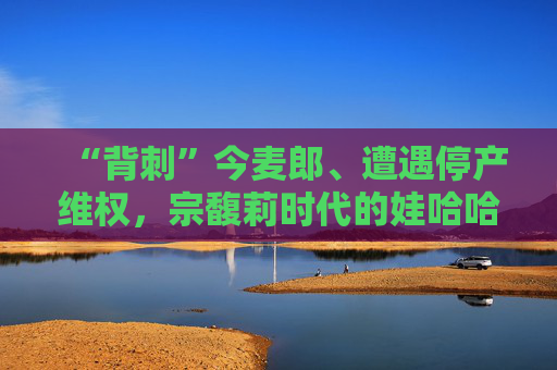 “背刺”今麦郎、遭遇停产维权，宗馥莉时代的娃哈哈再生动荡