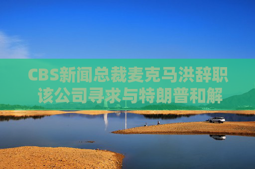 CBS新闻总裁麦克马洪辞职 该公司寻求与特朗普和解