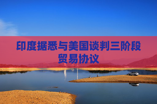印度据悉与美国谈判三阶段贸易协议