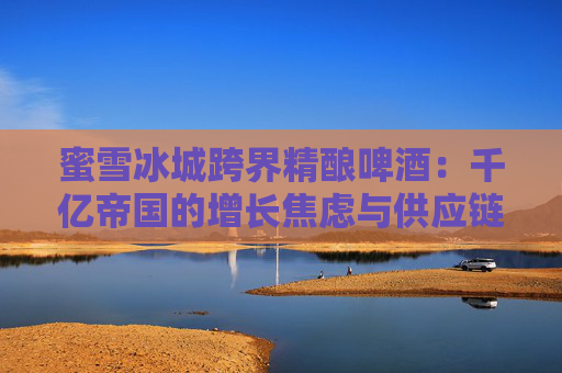 蜜雪冰城跨界精酿啤酒：千亿帝国的增长焦虑与供应链野望