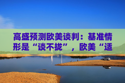 高盛预测欧美谈判：基准情形是“谈不拢”，欧美“适度加税”