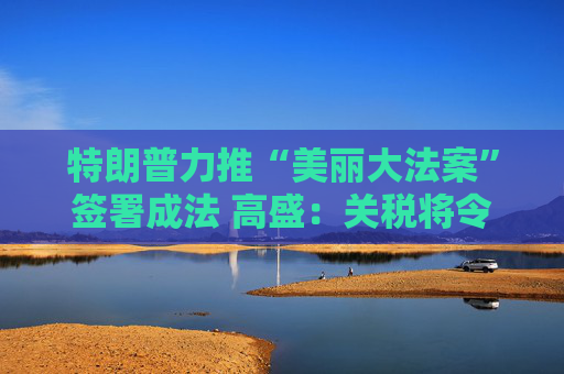 特朗普力推“美丽大法案”签署成法 高盛：关税将令一切利好烟消云散！