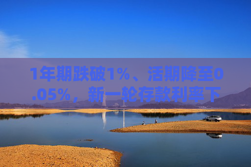 1年期跌破1%、活期降至0.05%，新一轮存款利率下调落地