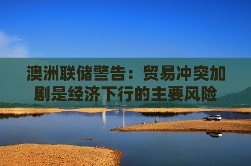 澳洲联储警告：贸易冲突加剧是经济下行的主要风险