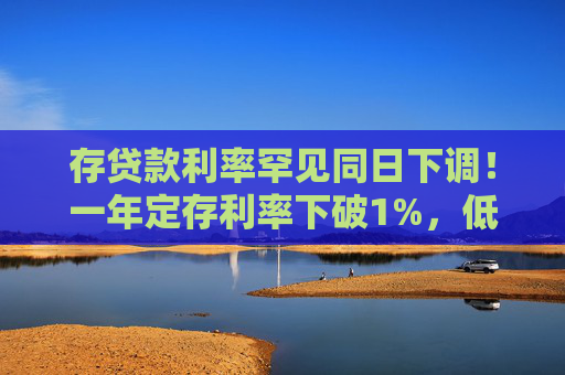 存贷款利率罕见同日下调！一年定存利率下破1%，低于货基