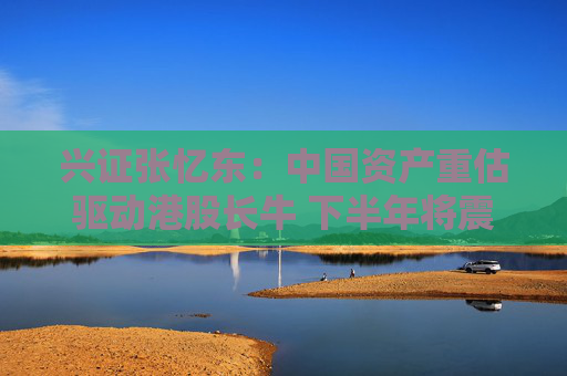 兴证张忆东：中国资产重估驱动港股长牛 下半年将震荡向上