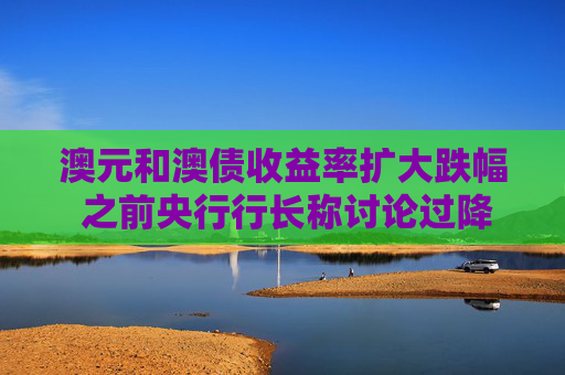 澳元和澳债收益率扩大跌幅 之前央行行长称讨论过降息50个基点