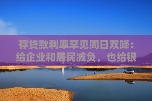 存贷款利率罕见同日双降：给企业和居民减负，也给银行负债端“松绑”