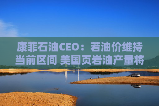 康菲石油CEO：若油价维持当前区间 美国页岩油产量将进入平台期