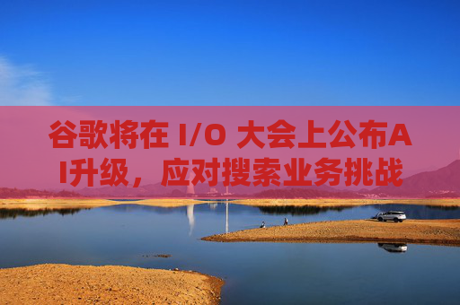 谷歌将在 I/O 大会上公布AI升级，应对搜索业务挑战