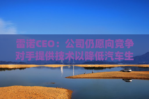 雷诺CEO：公司仍愿向竞争对手提供技术以降低汽车生产成本