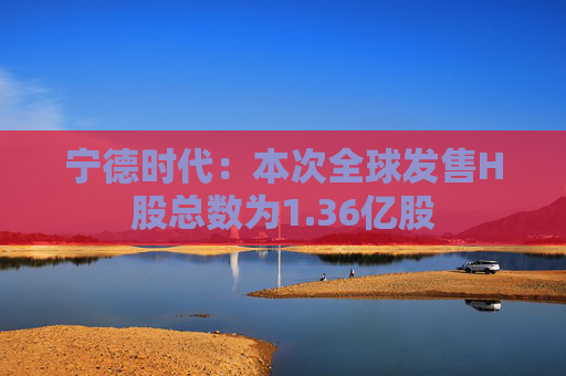 宁德时代：本次全球发售H股总数为1.36亿股