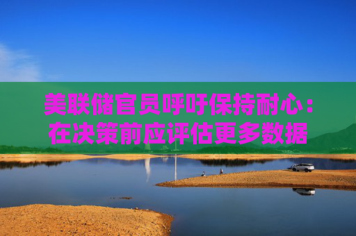 美联储官员呼吁保持耐心：在决策前应评估更多数据