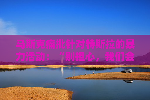 马斯克痛批针对特斯拉的暴力活动：“别担心，我们会抓到你”