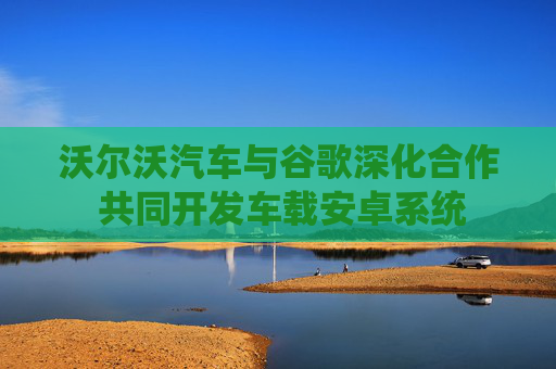 沃尔沃汽车与谷歌深化合作 共同开发车载安卓系统