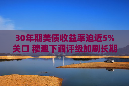 30年期美债收益率迫近5%关口 穆迪下调评级加剧长期债务压力