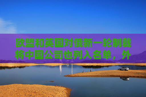 欧盟和英国对俄新一轮制裁将中国公司也列入名单，外交部回应