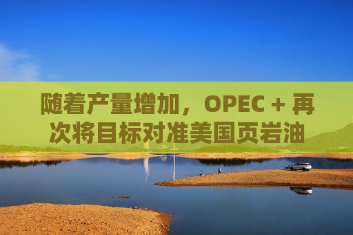 随着产量增加，OPEC + 再次将目标对准美国页岩油