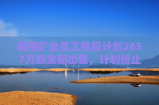 藏格矿业员工持股计划2657万股全部出售，计划终止