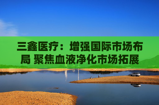 三鑫医疗：增强国际市场布局 聚焦血液净化市场拓展