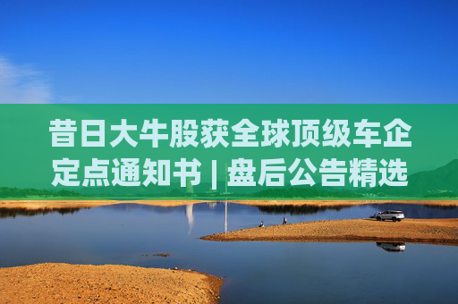 昔日大牛股获全球顶级车企定点通知书 | 盘后公告精选