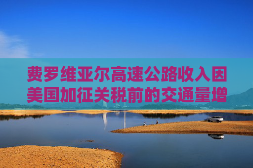 费罗维亚尔高速公路收入因美国加征关税前的交通量增长而提升