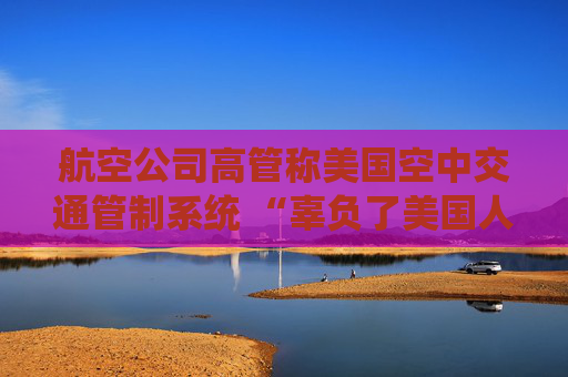 航空公司高管称美国空中交通管制系统 “辜负了美国人” 呼吁采取行动