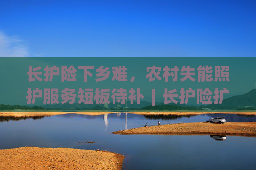 长护险下乡难，农村失能照护服务短板待补︱长护险扩围探路