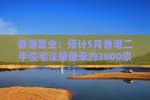 香港置业：预计5月香港二手住宅注册量录约3800宗 创半年次高  第1张