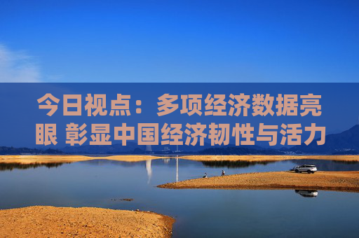 今日视点：多项经济数据亮眼 彰显中国经济韧性与活力
