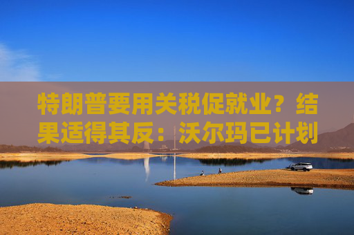 特朗普要用关税促就业？结果适得其反：沃尔玛已计划裁员1500人
