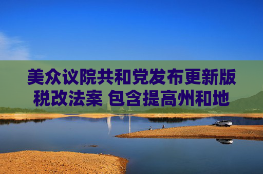 美众议院共和党发布更新版税改法案 包含提高州和地方税收抵扣上限