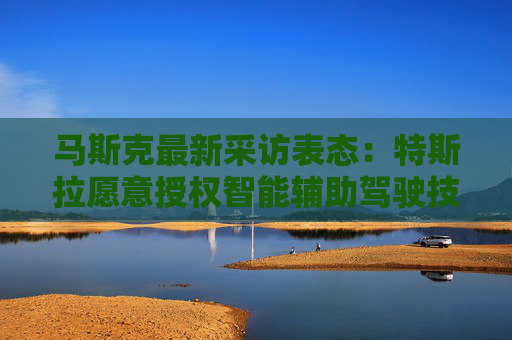 马斯克最新采访表态：特斯拉愿意授权智能辅助驾驶技术给其他车企