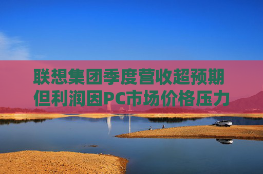 联想集团季度营收超预期 但利润因PC市场价格压力而下滑
