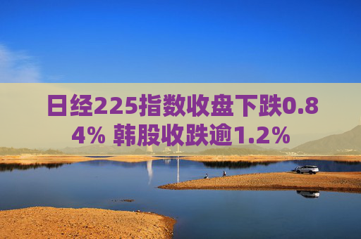 日经225指数收盘下跌0.84% 韩股收跌逾1.2%