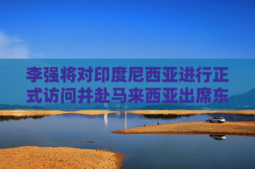 李强将对印度尼西亚进行正式访问并赴马来西亚出席东盟—中国—海合会峰会