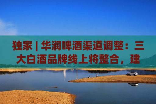 独家 | 华润啤酒渠道调整：三大白酒品牌线上将整合，建电商公司或落地海南
