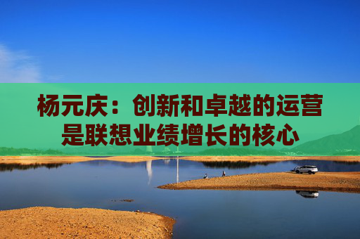 杨元庆：创新和卓越的运营是联想业绩增长的核心