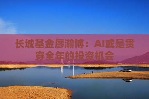 长城基金廖瀚博：AI或是贯穿全年的投资机会