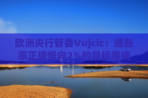欧洲央行管委Vujcic：通胀率正缓慢向2%的目标靠拢