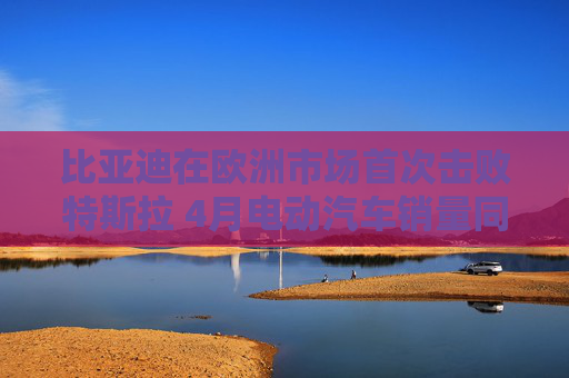 比亚迪在欧洲市场首次击败特斯拉 4月电动汽车销量同比大增169%