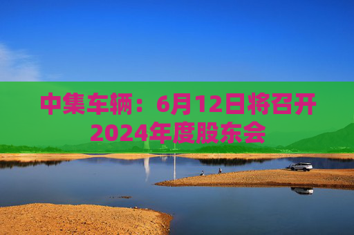 中集车辆：6月12日将召开2024年度股东会