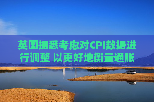 英国据悉考虑对CPI数据进行调整 以更好地衡量通胀走势