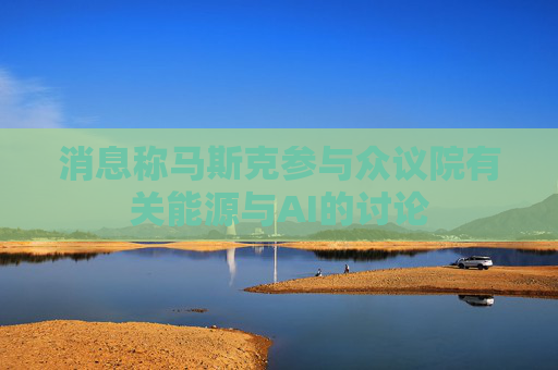 消息称马斯克参与众议院有关能源与AI的讨论