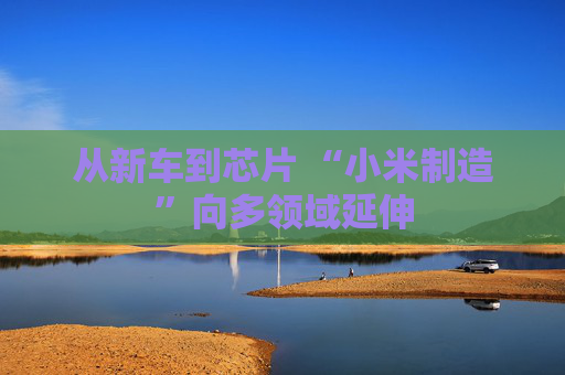 从新车到芯片 “小米制造”向多领域延伸