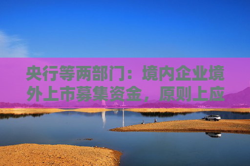 央行等两部门：境内企业境外上市募集资金，原则上应及时调回境内